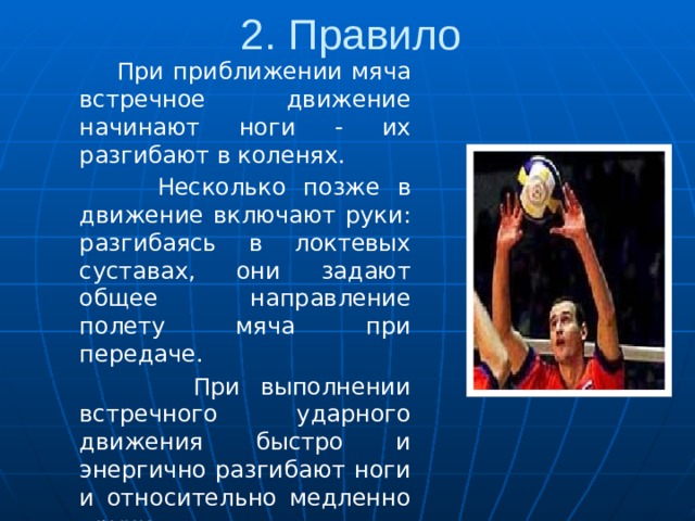 2. Правило  При приближении мяча встречное движение начинают ноги - их разгибают в коленях.  Несколько позже в движение включают руки: разгибаясь в локтевых суставах, они задают общее направление полету мяча при передаче.  При выполнении встречного ударного движения быстро и энергично разгибают ноги и относительно медленно - руки. 