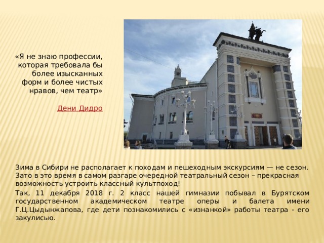 «Я не знаю профессии, которая требовала бы более изысканных форм и более чистых нравов, чем театр»   Дени  Дидро  Зима в Сибири не располагает к походам и пешеходным экскурсиям — не сезон. Зато в это время в самом разгаре очередной театральный сезон – прекрасная возможность устроить классный культпоход! Так, 11 декабря 2018 г. 2 класс нашей гимназии побывал в Бурятском государственном академическом театре оперы и балета имени Г.Ц.Цыдынжапова, где дети познакомились с «изнанкой» работы театра - его закулисью. 