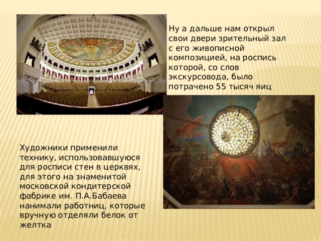Ну а дальше нам открыл свои двери зрительный зал с его живописной композицией, на роспись которой, со слов экскурсовода, было потрачено 55 тысяч яиц Художники применили технику, использовавшуюся для росписи стен в церквях, для этого на знаменитой московской кондитерской фабрике им. П.А.Бабаева нанимали работниц, которые вручную отделяли белок от желтка 