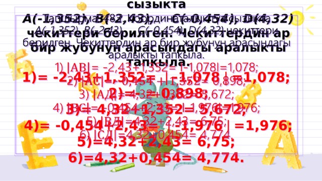 Тапшырма. 483. Координаталык түз сызыкта  А(-1,352), B(-2,43), C(-0,454), D(4,32) чекиттери берилген. Чекиттердин ар бир жубунун арасындагы аралыкты тапкыла.  1)= -2,43+1,352= ❘-1,078❘=1,078;  2)=- = 0,898;  3)= 4,32+1,352= 5,672;  4)= -0,454+2,43= ❘-1,976❘=1,976;  5)=4,32+2,43= 6,75;  6)=4,32+0,454= 4,774.     