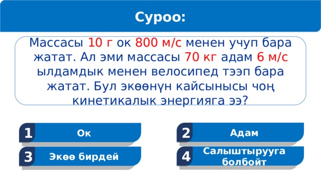 Суроо: Массасы 10 г ок 800 м/с менен учуп бара жатат. Ал эми массасы 70 кг адам 6 м/с ылдамдык менен велосипед тээп бара жатат. Бул экөөнүн кайсынысы чоң кинетикалык энергияга ээ? Адам 2 Ок 1 Салыштырууга болбойт 4 Экөө бирдей 3 13 