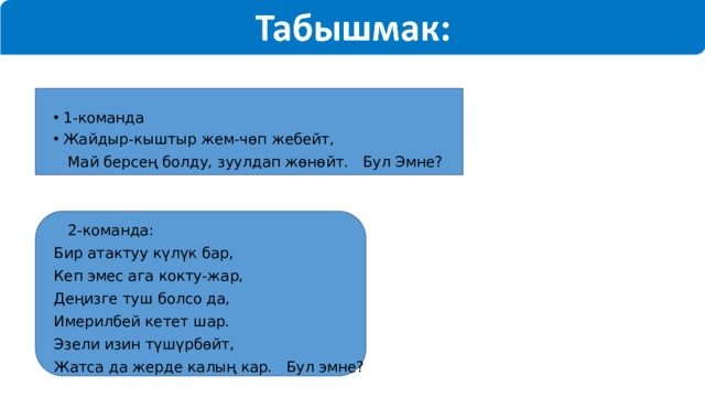 1-команда Жайдыр-кыштыр жем-чөп жебейт,  Май берсең болду, зуулдап жөнөйт. Бул Эмне?  2-команда: Бир атактуу күлүк бар, Кеп эмес ага кокту-жар, Деңизге туш болсо да, Имерилбей кетет шар. Эзели изин түшүрбөйт, Жатса да жерде калың кар. Бул эмне? 
