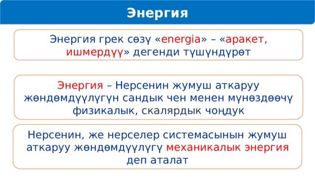 Энергия Энергия грек сөзү « energia » – « аракет, ишмердүү » дегенди түшүндүрөт Энергия – Нерсенин жумуш аткаруу жөндөмдүүлүгүн сандык чен менен мүнөздөөчү физикалык, скалярдык чоңдук Нерсенин, же нерселер системасынын жумуш аткаруу жөндөмдүүлүгү механикалык энергия деп аталат 