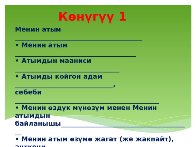 Көнүгүү 1 Менин атым _______________________________________ • Менин атым _____________________________________ • Атымдын мааниси ________________________________ • Атымды койгон адам ______________________________, себеби ____________________________________________ • Менин өздүк мүнөзүм менен Менин атымдын байланышы________________________________________ • Менин атым өзүмө жагат (же жакпайт), анткени___________________________________________ • Менин төрөлгөн убакыт (күндүз, кечинде, түн, таң атканда ж.б.) ______________________________________ ошондой улам, мага жаккан жыл мезгили, ырахаттанып уктай турган мезгилим_________________________________  