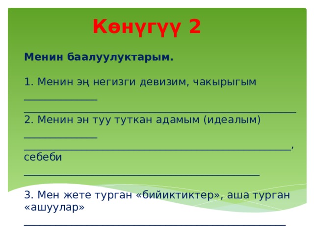 Көнүгүү 2 Менин баалуулуктарым. 1. Менин эң негизги девизим, чакырыгым ______________ ____________________________________________________ 2. Менин эн туу туткан адамым (идеалым) ______________ ___________________________________________________, себеби _____________________________________________ 3. Мен жете турган «бийиктиктер», аша турган «ашуулар» __________________________________________________  