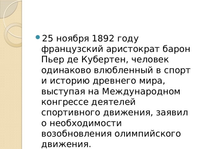 25 ноября 1892 году французский аристократ барон Пьер де Кубертен, человек одинаково влюбленный в спорт и историю древнего мира, выступая на Международном конгрессе деятелей спортивного движения, заявил о необходимости возобновления олимпийского движения. 