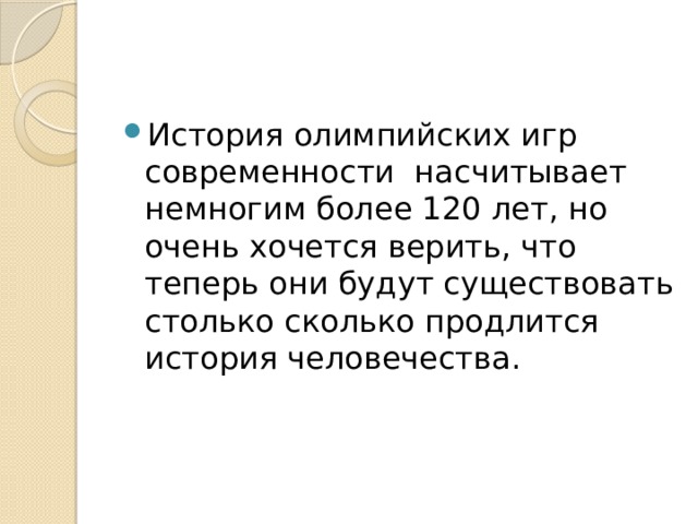 История олимпийских игр современности  насчитывает немногим более 120 лет, но очень хочется верить, что теперь они будут существовать столько сколько продлится история человечества. 