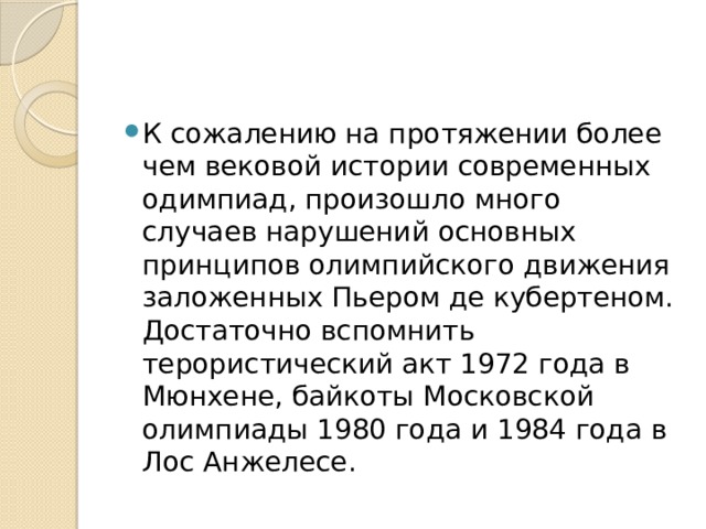 К сожалению на протяжении более чем вековой истории современных одимпиад, произошло много случаев нарушений основных принципов олимпийского движения заложенных Пьером де кубертеном. Достаточно вспомнить терористический акт 1972 года в Мюнхене, байкоты Московской олимпиады 1980 года и 1984 года в Лос Анжелесе. 