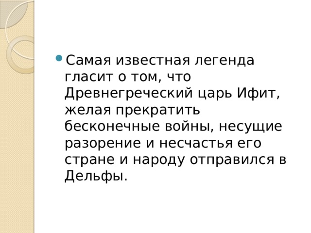 Самая известная легенда гласит о том, что Древнегреческий царь Ифит, желая прекратить бесконечные войны, несущие разорение и несчастья его стране и народу отправился в Дельфы. 