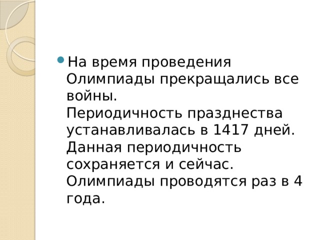 На время проведения Олимпиады прекращались все войны.  Периодичность празднества устанавливалась в 1417 дней. Данная периодичность сохраняется и сейчас. Олимпиады проводятся раз в 4 года. 