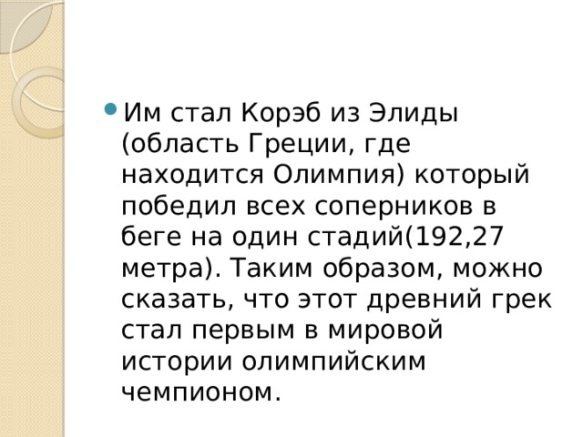 Им стал Корэб из Элиды (область Греции, где находится Олимпия) который победил всех соперников в беге на один стадий(192,27 метра). Таким образом, можно сказать, что этот древний грек стал первым в мировой истории олимпийским чемпионом. 