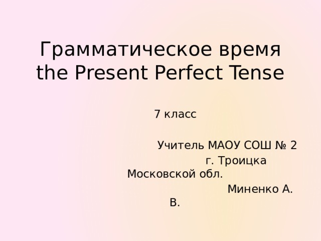 Грамматическое время  the Present Perfect Tense 7 класс  Учитель МАОУ СОШ № 2  г. Троицка Московской обл.  Миненко А. В.