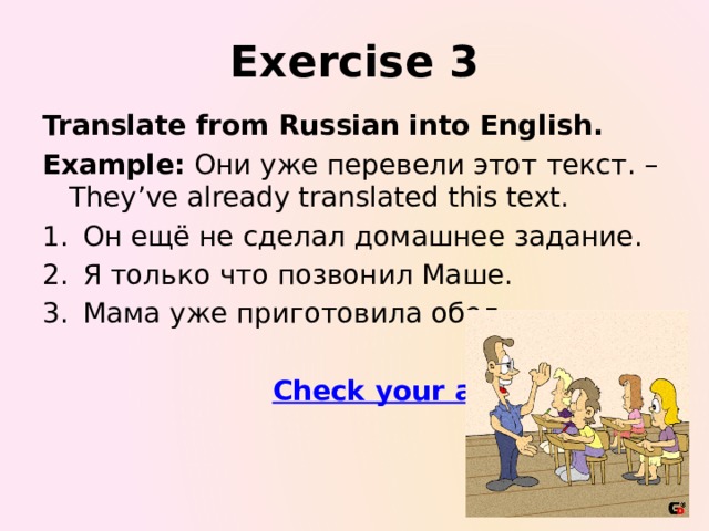 Exercise 3 Translate from Russian into English. Example: Они уже перевели этот текст. – They’ve already translated this text. Он ещё не сделал домашнее задание. Я только что позвонил Маше. Мама уже приготовила обед.  Check your answers
