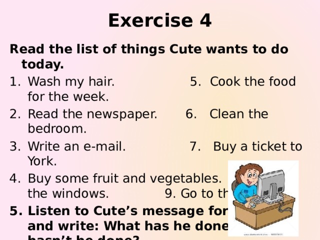 Exercise 4 Read the list of things Cute wants to do today. Wash my hair. 5. Cook the food for the week. Read the newspaper. 6. Clean the bedroom. Write an e-mail. 7. Buy a ticket to York. Buy some fruit and vegetables. 8. Wash the windows. 9. Go to the theatre. Listen to Cute’s message for his mum and write: What has he done? What hasn’t he done?  Cute's message  Check your answers