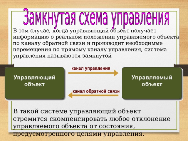 В том случае, когда управляющий объект получает информацию о реальном положении управляемого объекта по каналу обратной связи и производит необходимые перемещения по прямому каналу управления, система управления называются замкнутой В такой системе управляющий объект стремится скомпенсировать любое отклонение управляемого объекта от состояния, предусмотренного целями управления. 