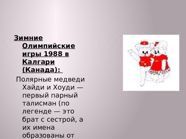 Зимние Олимпийские игры 1988 в Калгари (Канада):  Полярные медведи Хайди и Хоуди — первый парный талисман (по легенде — это брат с сестрой, а их имена образованы от слова hi (привет))  