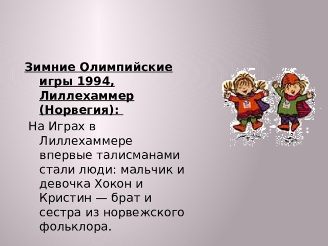 Зимние Олимпийские игры 1994, Лиллехаммер (Норвегия):  На Играх в Лиллехаммере впервые талисманами стали люди: мальчик и девочка Хокон и Кристин — брат и сестра из норвежского фольклора.  
