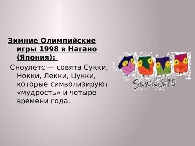 Зимние Олимпийские игры 1998 в Нагано (Япония):  Сноулетс — совята Сукки, Нокки, Лекки, Цукки, которые символизируют «мудрость» и четыре времени года.  