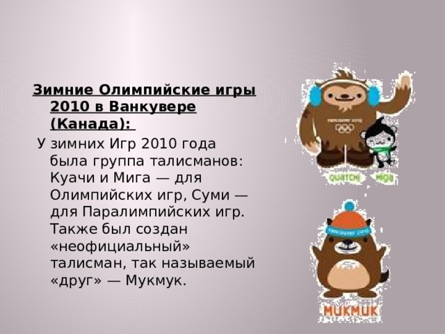 Зимние Олимпийские игры 2010 в Ванкувере (Канада):  У зимних Игр 2010 года была группа талисманов: Куачи и Мига — для Олимпийских игр, Суми — для Паралимпийских игр. Также был создан «неофициальный» талисман, так называемый «друг» — Мукмук.  