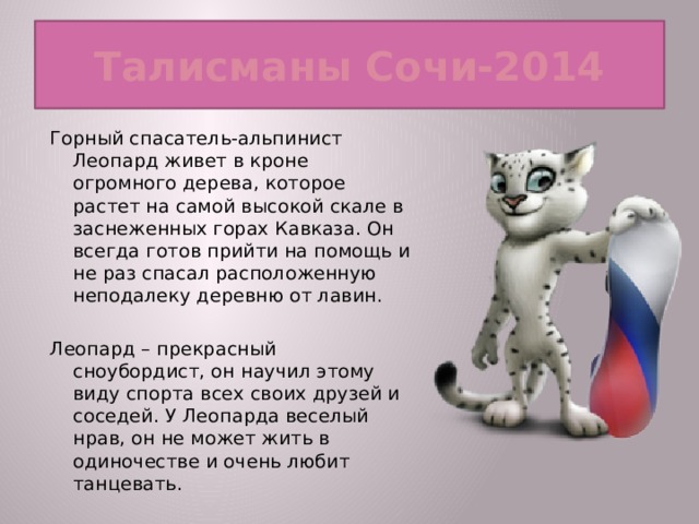 Талисманы Сочи-2014 Горный спасатель-альпинист Леопард живет в кроне огромного дерева, которое растет на самой высокой скале в заснеженных горах Кавказа. Он всегда готов прийти на помощь и не раз спасал расположенную неподалеку деревню от лавин. Леопард – прекрасный сноубордист, он научил этому виду спорта всех своих друзей и соседей. У Леопарда веселый нрав, он не может жить в одиночестве и очень любит танцевать.  