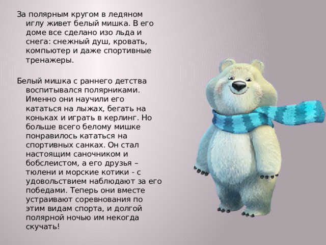 За полярным кругом в ледяном иглу живет белый мишка. В его доме все сделано изо льда и снега: снежный душ, кровать, компьютер и даже спортивные тренажеры. Белый мишка с раннего детства воспитывался полярниками. Именно они научили его кататься на лыжах, бегать на коньках и играть в керлинг. Но больше всего белому мишке понравилось кататься на спортивных санках. Он стал настоящим саночником и бобслеистом, а его друзья – тюлени и морские котики - с удовольствием наблюдают за его победами. Теперь они вместе устраивают соревнования по этим видам спорта, и долгой полярной ночью им некогда скучать!  