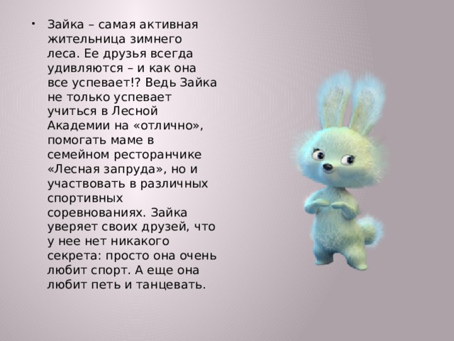 Зайка – самая активная жительница зимнего леса. Ее друзья всегда удивляются – и как она все успевает!? Ведь Зайка не только успевает учиться в Лесной Академии на «отлично», помогать маме в семейном ресторанчике «Лесная запруда», но и участвовать в различных спортивных соревнованиях. Зайка уверяет своих друзей, что у нее нет никакого секрета: просто она очень любит спорт. А еще она любит петь и танцевать.  
