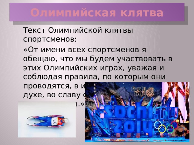 Олимпийская клятва  Текст Олимпийской клятвы спортсменов:  «От имени всех спортсменов я обещаю, что мы будем участвовать в этих Олимпийских играх, уважая и соблюдая правила, по которым они проводятся, в истинно спортивном духе, во славу спорта и во имя чести своих команд.»  