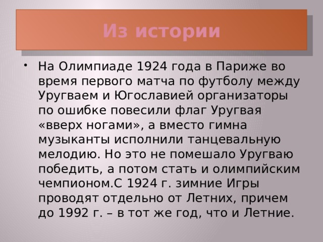 Из истории На Олимпиаде 1924 года в Париже во время первого матча по футболу между Уругваем и Югославией организаторы по ошибке повесили флаг Уругвая «вверх ногами», а вместо гимна музыканты исполнили танцевальную мелодию. Но это не помешало Уругваю победить, а потом стать и олимпийским чемпионом.С 1924 г. зимние Игры проводят отдельно от Летних, причем до 1992 г. – в тот же год, что и Летние.  