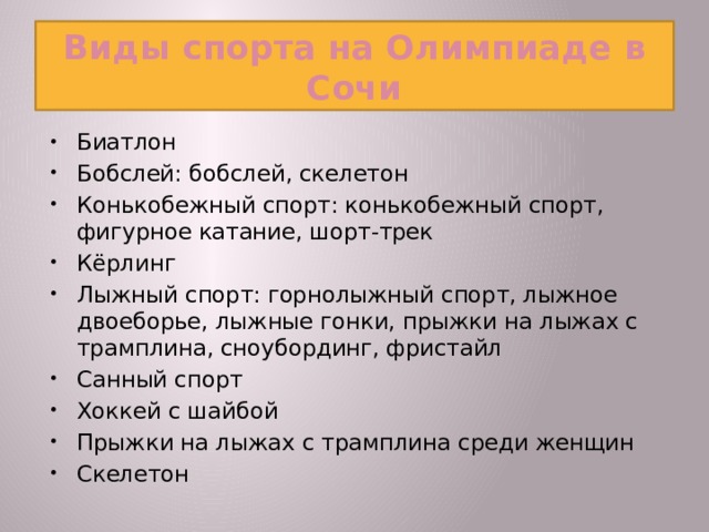 Виды спорта на Олимпиаде в Сочи Биатлон Бобслей: бобслей, скелетон Конькобежный спорт: конькобежный спорт, фигурное катание, шорт-трек Кёрлинг Лыжный спорт: горнолыжный спорт, лыжное двоеборье, лыжные гонки, прыжки на лыжах с трамплина, сноубординг, фристайл Санный спорт Хоккей с шайбой Прыжки на лыжах с трамплина среди женщин Скелетон  