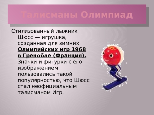 Талисманы Олимпиад Стилизованный лыжник Шюсс — игрушка, созданная для зимних Олимпийских игр 1968 в Гренобле (Франция). Значки и фигурки с его изображением пользовались такой популярностью, что Шюсс стал неофициальным талисманом Игр.  