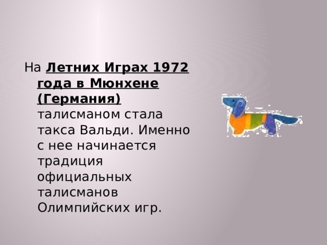 На Летних Играх 1972 года в Мюнхене (Германия) талисманом стала такса Вальди. Именно с нее начинается традиция официальных талисманов Олимпийских игр.  