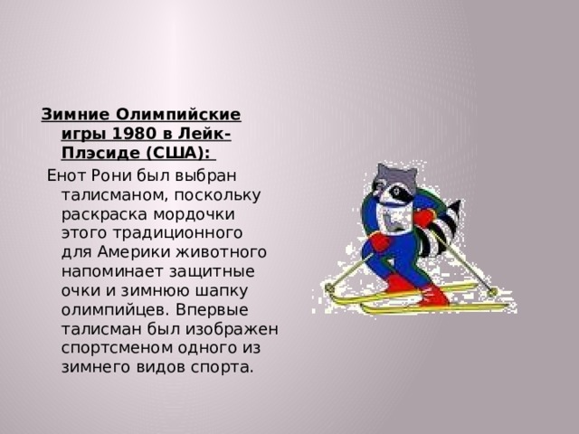 Зимние Олимпийские игры 1980 в Лейк-Плэсиде (США):  Енот Рони был выбран талисманом, поскольку раскраска мордочки этого традиционного для Америки животного напоминает защитные очки и зимнюю шапку олимпийцев. Впервые талисман был изображен спортсменом одного из зимнего видов спорта.  