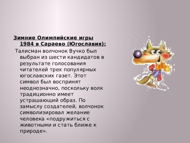 Зимние Олимпийские игры 1984 в Сараево (Югославия):  Талисман волчонок Вучко был выбран из шести кандидатов в результате голосования читателей трех популярных югославских газет. Этот символ был воспринят неоднозначно, поскольку волк традиционно имеет устрашающий образ. По замыслу создателей, волчонок символизировал желание человека «подружиться с животными и стать ближе к природе».  