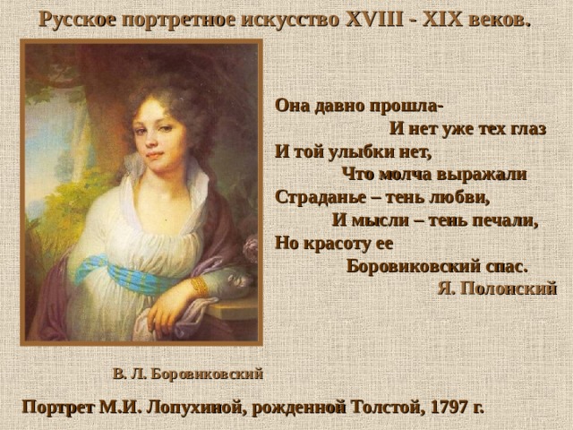 Русское портретное искусство XVIII - XIX веков. Она давно прошла-   И нет уже тех глаз И той улыбки нет,  Что молча выражали  Страданье – тень любви,  И мысли – тень печали, Но красоту ее  Боровиковский спас.  Я. Полонский  В. Л. Боровиковский Портрет М.И. Лопухиной, рожденной Толстой, 1797 г. 
