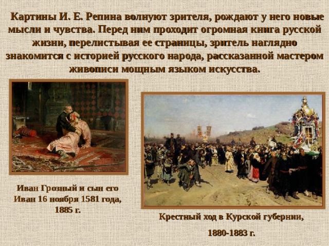  Картины И. Е. Репина волнуют зрителя, рождают у него новые мысли и чувства. Перед ним проходит огромная книга русской жизни, перелистывая ее страницы, зритель наглядно знакомится с историей русского народа, рассказанной мастером живописи мощным языком искусства. Иван Грозный и сын его Иван 16 ноября 1581 года, 1885 г. Крестный ход в Курской губернии, 1880-1883 г. 