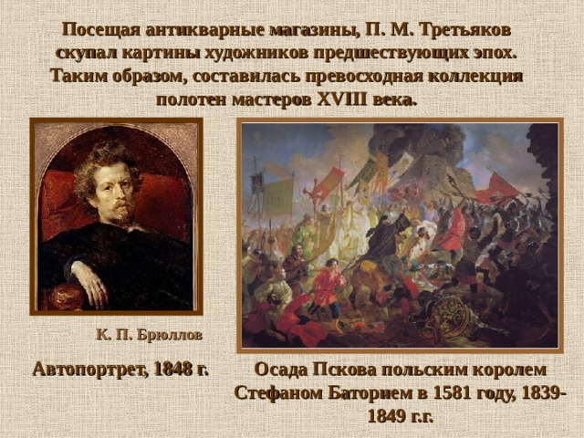 Посещая антикварные магазины, П. М. Третьяков скупал картины художников предшествующих эпох. Таким образом, составилась превосходная коллекция полотен мастеров XVIII века.  К. П. Брюллов  Автопортрет, 1848 г. Осада Пскова польским королем Стефаном Баторием в 1581 году, 1839-1849 г.г.  