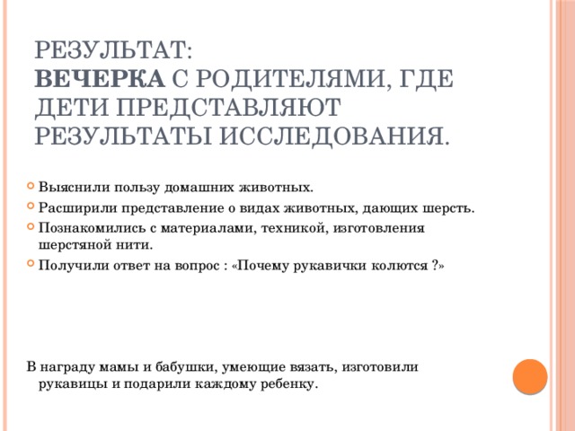 Результат:  Вечерка с родителями, где дети представляют результаты исследования. Выяснили пользу домашних животных. Расширили представление о видах животных, дающих шерсть. Познакомились с материалами, техникой, изготовления шерстяной нити. Получили ответ на вопрос : «Почему рукавички колются ?» В награду мамы и бабушки, умеющие вязать, изготовили рукавицы и подарили каждому ребенку. 