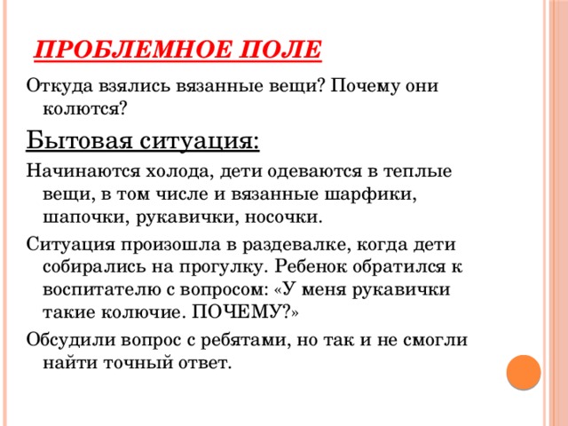 Проблемное поле Откуда взялись вязанные вещи? Почему они колются? Бытовая ситуация: Начинаются холода, дети одеваются в теплые вещи, в том числе и вязанные шарфики, шапочки, рукавички, носочки. Ситуация произошла в раздевалке, когда дети собирались на прогулку. Ребенок обратился к воспитателю с вопросом: «У меня рукавички такие колючие. ПОЧЕМУ?» Обсудили вопрос с ребятами, но так и не смогли найти точный ответ. 
