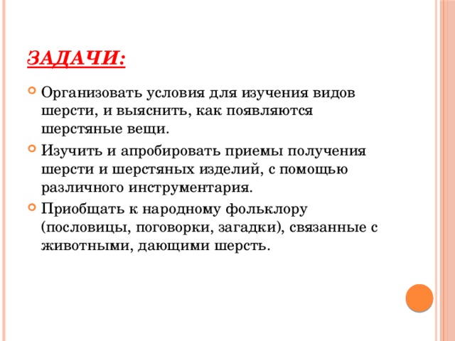 Задачи: Организовать условия для изучения видов шерсти, и выяснить, как появляются шерстяные вещи. Изучить и апробировать приемы получения шерсти и шерстяных изделий, с помощью различного инструментария. Приобщать к народному фольклору (пословицы, поговорки, загадки), связанные с животными, дающими шерсть. 