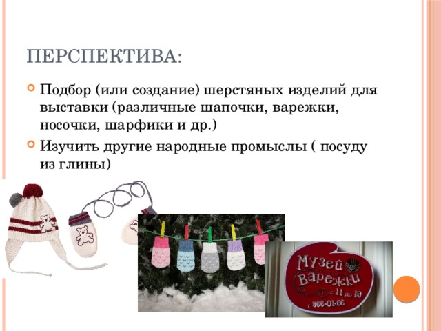 Перспектива:  Подбор (или создание) шерстяных изделий для выставки (различные шапочки, варежки, носочки, шарфики и др.) Изучить другие народные промыслы ( посуду из глины) 