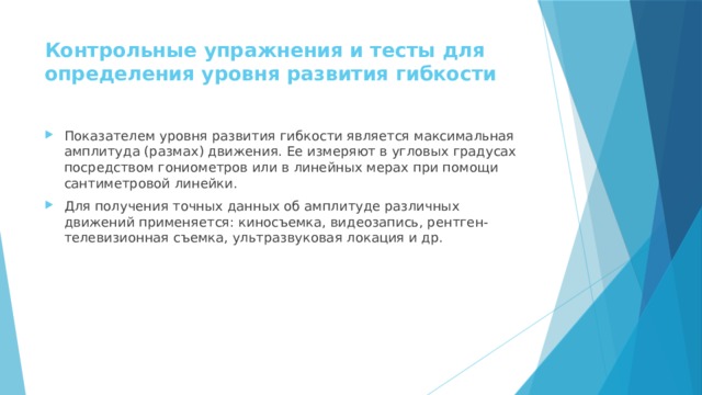 Контрольные упражнения и тесты для определения уровня развития гибкости   Показателем уровня развития гибкости является максимальная амплитуда (размах) движения. Ее измеряют в угловых градусах посредством гониометров или в линейных мерах при помощи сантиметровой линейки. Для получения точных данных об амплитуде различных движений применяется: киносъемка, видеозапись, рентген-телевизионная съемка, ультразвуковая локация и др. 