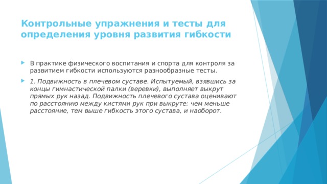 Контрольные упражнения и тесты для определения уровня развития гибкости   В практике физического воспитания и спорта для контроля за развитием гибкости используются разнообразные тесты. 1. Подвижность в плечевом суставе. Испытуемый, взявшись за концы гимнастической палки (веревки), выполняет выкрут прямых рук назад. Подвижность плечевого сустава оценивают по расстоянию между кистями рук при выкруте: чем меньше расстояние, тем выше гибкость этого сустава, и наоборот. 