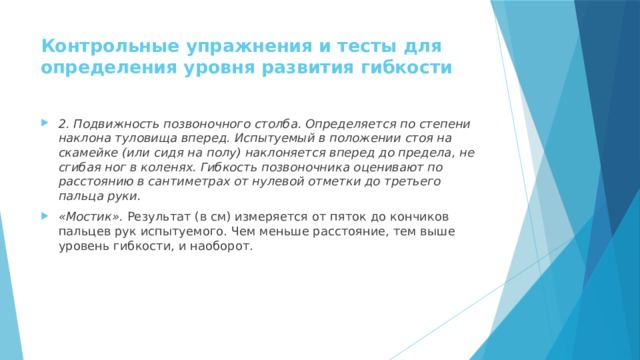 Контрольные упражнения и тесты для определения уровня развития гибкости   2. Подвижность позвоночного столба. Определяется по степени наклона туловища вперед. Испытуемый в положении стоя на скамейке (или сидя на полу) наклоняется вперед до предела, не сгибая ног в коленях. Гибкость позвоночника оценивают по расстоянию в сантиметрах от нулевой отметки до третьего пальца руки. «Мостик».  Результат (в см) измеряется от пяток до кончиков пальцев рук испытуемого. Чем меньше расстояние, тем выше уровень гибкости, и наоборот. 