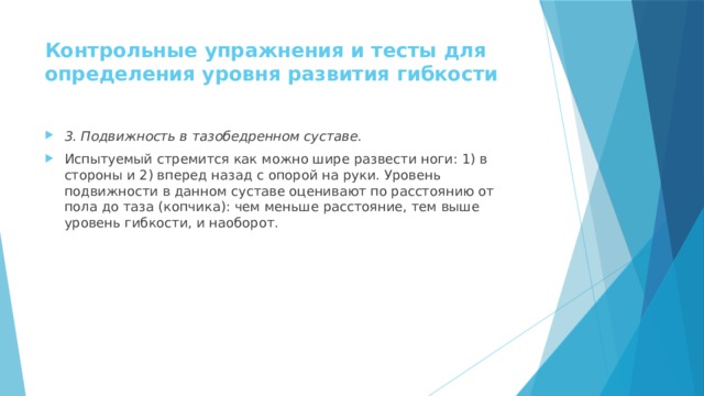Контрольные упражнения и тесты для определения уровня развития гибкости   3. Подвижность в тазобедренном суставе. Испытуемый стремится как можно шире развести ноги: 1) в стороны и 2) вперед назад с опорой на руки. Уровень подвижности в данном суставе оценивают по расстоянию от пола до таза (копчика): чем меньше расстояние, тем выше уровень гибкости, и наоборот. 