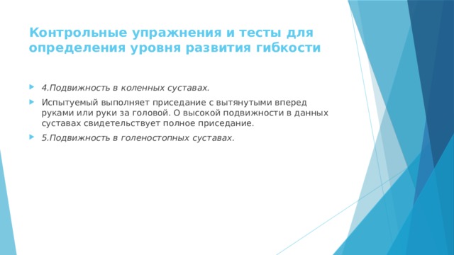 Контрольные упражнения и тесты для определения уровня развития гибкости   4.Подвижность в коленных суставах. Испытуемый выполняет приседание с вытянутыми вперед руками или руки за головой. О высокой подвижности в данных суставах свидетельствует полное приседание. 5.Подвижность в голеностопных суставах. 