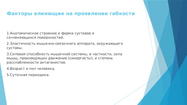 Факторы влияющие на проявление гибкости   1.Анатомическое строение и форма суставов и сочленяющихся поверхностей. 2.Эластичность мышечно-связочного аппарата, окружающего суставы. 3.Силовая способность мышечной системы, в частности, сила мышц, производящих движение (синергисты), и степень расслабленности антагонистов. 4.Возраст и пол человека. 5.Суточная периодика. 
