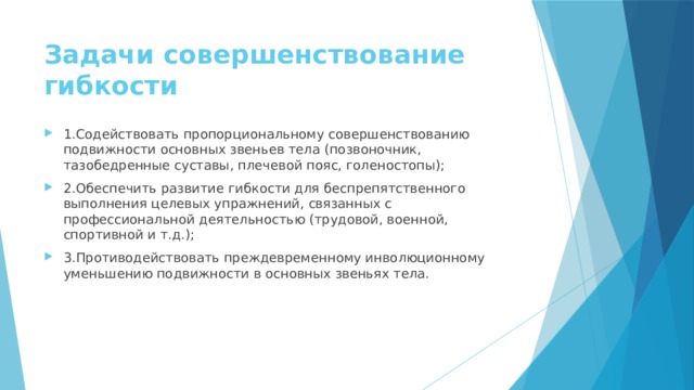 Задачи совершенствование гибкости   1.Содействовать пропорциональному совершенствованию подвижности основных звеньев тела (позвоночник, тазобедренные суставы, плечевой пояс, голеностопы); 2.Обеспечить развитие гибкости для беспрепятственного выполнения целевых упражнений, связанных с профессиональной деятельностью (трудовой, военной, спортивной и т.д.); 3.Противодействовать преждевременному инволюционному уменьшению подвижности в основных звеньях тела. 
