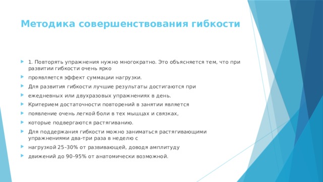 Методика совершенствования гибкости   1. Повторять упражнения нужно многократно. Это объясняется тем, что при развитии гибкости очень ярко проявляется эффект суммации нагрузки. Для развития гибкости лучшие результаты достигаются при ежедневных или двухразовых упражнениях в день. Критерием достаточности повторений в занятии является появление очень легкой боли в тех мышцах и связках, которые подвергаются растягиванию. Для поддержания гибкости можно заниматься растягивающими упражнениями два-три раза в неделю с нагрузкой 25–30% от развивающей, доводя амплитуду движений до 90–95% от анатомически возможной. 