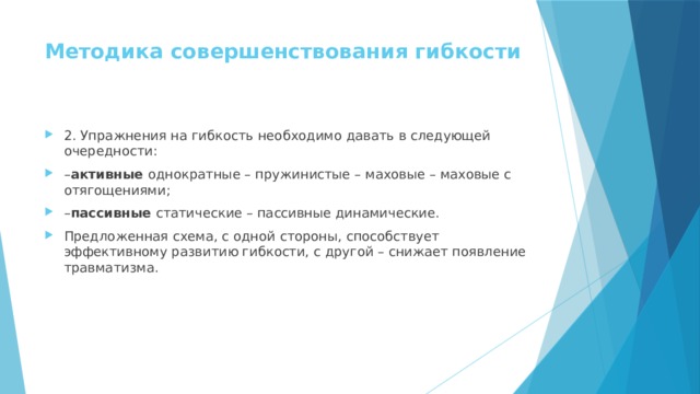 Методика совершенствования гибкости   2. Упражнения на гибкость необходимо давать в следующей очередности: – активные  однократные – пружинистые – маховые – маховые с отягощениями; – пассивные  статические – пассивные динамические. Предложенная схема, с одной стороны, способствует эффективному развитию гибкости, с другой – снижает появление травматизма. 