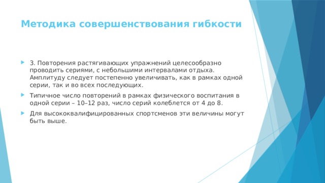 Методика совершенствования гибкости   3. Повторения растягивающих упражнений целесообразно проводить сериями, с небольшими интервалами отдыха. Амплитуду следует постепенно увеличивать, как в рамках одной серии, так и во всех последующих. Типичное число повторений в рамках физического воспитания в одной серии – 10–12 раз, число серий колеблется от 4 до 8. Для высококвалифицированных спортсменов эти величины могут быть выше. 